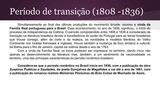 Período de transição (1808 -1836)
Simultaneamente ao final das últimas produções do movimento árcade, ocorreu a vinda da
Família Real portuguesa para o Brasil. Esse acontecimento, no ano de 1808, significou, o início do
processo de Independencia da Colônia. O período compreendido entre 1808 e 1836 é considerado de
transição na literatura brasileira devido à transferência do poder de Portugal para as terras brasileiras
que trouxe consigo, além da corte e da realeza, as novidades e modelos literários do Velho
Continente nos moldes franceses e ingleses. Houve também a mudança de foco artístico e cultural,
da Bahia para o Rio de Janeiro, capital da colônia desde o ano de 1763.
Com a vinda da Família Real, os livros puderam ser impressos no território, dando início não
apenas ao desenvolvimento da literatura mas, também, a um sentimento de nacionalidade no
território, uma das principais características do período romântico brasileiro.
Considera-se que o período romântico no Brasil inicia em 1836, com a publicação da obra
Suspiros Poéticos e Saudades, do poeta Gonçalves de Magalhães e vai até o ano de 1881, com
a publicação do romance realista Memórias Póstumas de Brás Cubas de Machado de Assis.
 