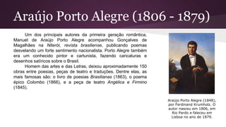 Araújo Porto Alegre (1806 - 1879)
Um dos principais autores da primeira geração romântica,
Manuel de Araújo Porto Alegre acompanhou Gonçalves de
Magalhães na Niterói, revista brasiliense, publicando poemas
desvelando um forte sentimento nacionalista. Porto Alegre também
era um conhecido pintor e cartunista, fazendo caricaturas e
desenhos satíricos sobre o Brasil.
Homem das artes e das Letras, deixou aproximadamente 150
obras entre poesias, peças de teatro e traduções. Dentre elas, as
mais famosas são: o livro de poesias Brasilianas (1863), o poema
épico Colombo (1866), e a peça de teatro Angélica e Firmino
(1845).
Araújo Porto Alegre (1848),
por Ferdinand Krumholz. O
autor nasceu em 1806, em
Rio Pardo e faleceu em
Lisboa no ano de 1879.
 