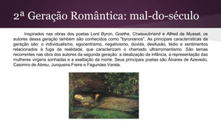 2ª Geração Romântica: mal-do-século
Inspirados nas obras dos poetas Lord Byron, Goethe, Chateaubriand e Alfred de Musset, os
autores dessa geração também são conhecidos como "byronianos". As principais características da
geração são: o individualismo, egocentrismo, negativismo, dúvida, desilusão, tédio e sentimentos
relacionados à fuga da realidade, que caracterizam o chamado ultrarromantismo. São temas
recorrentes nas obra dos autores da segunda geração: a idealização da infância, a representação das
mulheres virgens sonhadas e a exaltação da morte. Seus principais poetas são Álvares de Azevedo,
Casimiro de Abreu, Junqueira Freire e Fagundes Varela.
 