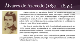 Álvares de Azevedo (1831 - 1852)
Poeta romântico por excelência, Álvares de Azevedo nasceu em São
Paulo e estudou na Faculdade de Direito, porém, não chegou a concluir o curso.
Faleceu jovem, aos 21 anos, vítima da tuberculose e da infecção resultante de
um acidente de cavalo. A partir de então, desenvolveu verdadeira fixação com a
própria morte, escrevendo a respeito da passagem do tempo, do sentido da vida
e do amor - esse último, jamais realizado.
Seu livro de poesias, Lira dos Vinte Anos (publicada postumamente em
1853), carrega consigo a melancolia de um poeta empenhado em expressar
seus sentimentos mais profundos. O conjunto de poesias também evidencia um
poeta sensível, imaginativo e harmonioso.
Pode-se dizer que sua obra possui características góticas, pois retratam
paisagens sombrias, donzelas em perigo, personagens misteriosas, envoltas em
vultos e véus entre outros.
 