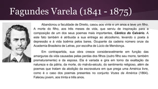 Fagundes Varela (1841 - 1875)
Abandonou a faculdade de Direito, casou aos vinte e um anos e teve um filho.
A morte do filho, aos três meses de vida, que serviu de inspiração para a
composição de um dos seus poemas mais importantes, Cântico do Calvário. A
este fato também é atribuida a sua entrega ao alcoolismo, levando o poeta à
depressão e à vida boêmia pelos bares. Ocupante da cadeira número onze da
Academia Brasileira de Letras, por escolha de Lúcio de Mendonça.
Em contrapartida, sua obra cresce consideravelmente em função das
amarguras da vida causadas pelas perdas dos filhos (outro filho seu morre, também
prematuramente) e da esposa. Ela é variada e gira em torno da exaltação da
natureza e da pátria, da morte, do mal-do-século, do sentimento religioso, além de
poemas que tratam da abolição da escravatura em que prega uma América livre,
como é o caso dos poemas presentes no conjunto Vozes da América (1864).
Faleceu jovem, aos trinta e três anos.
 