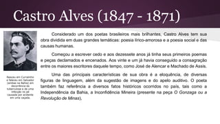 Castro Alves (1847 - 1871)
Considerado um dos poetas brasileiros mais brilhantes, Castro Alves tem sua
obra dividida em duas grandes temáticas: poesia lírico-amorosa e a poesia social e das
causas humanas.
Começou a escrever cedo e aos dezessete anos já tinha seus primeiros poemas
e peças declamados e encenados. Aos vinte e um já havia conseguido a consagração
entre os maiores escritores daquele tempo, como José de Alencar e Machado de Assis.
Uma das principais características de sua obra é a eloquência, de diversas
figuras de linguagem, além da sugestão de imagens e do apelo auditivo. O poeta
também faz referência a diversos fatos históricos ocorridos no país, tais como a
Independência da Bahia, a Inconfidência Mineira (presente na peça O Gonzaga ou a
Revolução de Minas),
Nasceu em Curralinho
e faleceu em Salvador
(ambas na Bahia) em
decorrência da
tuberculose e de uma
infecção no pé
causada por acidente
em uma caçada.
 