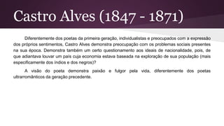 Castro Alves (1847 - 1871)
Diferentemente dos poetas da primeira geração, individualistas e preocupados com a expressão
dos próprios sentimentos, Castro Alves demonstra preocupação com os problemas sociais presentes
na sua época. Demonstra também um certo questionamento aos ideais de nacionalidade, pois, de
que adiantava louvar um país cuja economia estava baseada na exploração de sua população (mais
especificamente dos índios e dos negros)?
A visão do poeta demonstra paixão e fulgor pela vida, diferentemente dos poetas
ultrarromânticos da geração precedente.
 