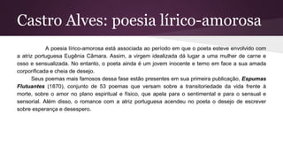 Castro Alves: poesia lírico-amorosa
A poesia lírico-amorosa está associada ao período em que o poeta esteve envolvido com
a atriz portuguesa Eugênia Câmara. Assim, a virgem idealizada dá lugar a uma mulher de carne e
osso e sensualizada. No entanto, o poeta ainda é um jovem inocente e terno em face a sua amada
corporificada e cheia de desejo.
Seus poemas mais famosos dessa fase estão presentes em sua primeira publicação, Espumas
Flutuantes (1870), conjunto de 53 poemas que versam sobre a transitoriedade da vida frente à
morte, sobre o amor no plano espiritual e físico, que apela para o sentimental e para o sensual e
sensorial. Além disso, o romance com a atriz portuguesa acendeu no poeta o desejo de escrever
sobre esperança e desespero.
 