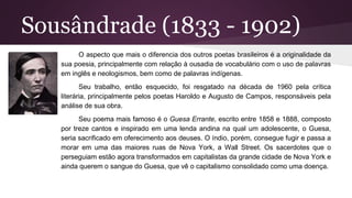 Sousândrade (1833 - 1902)
O aspecto que mais o diferencia dos outros poetas brasileiros é a originalidade da
sua poesia, principalmente com relação à ousadia de vocabulário com o uso de palavras
em inglês e neologismos, bem como de palavras indígenas.
Seu trabalho, então esquecido, foi resgatado na década de 1960 pela crítica
literária, principalmente pelos poetas Haroldo e Augusto de Campos, responsáveis pela
análise de sua obra.
Seu poema mais famoso é o Guesa Errante, escrito entre 1858 e 1888, composto
por treze cantos e inspirado em uma lenda andina na qual um adolescente, o Guesa,
seria sacrificado em oferecimento aos deuses. O índio, porém, consegue fugir e passa a
morar em uma das maiores ruas de Nova York, a Wall Street. Os sacerdotes que o
perseguiam estão agora transformados em capitalistas da grande cidade de Nova York e
ainda querem o sangue do Guesa, que vê o capitalismo consolidado como uma doença.
 