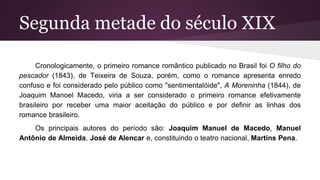 Segunda metade do século XIX
Cronologicamente, o primeiro romance romântico publicado no Brasil foi O filho do
pescador (1843), de Teixeira de Souza, porém, como o romance apresenta enredo
confuso e foi considerado pelo público como "sentimentalóide", A Moreninha (1844), de
Joaquim Manoel Macedo, viria a ser considerado o primeiro romance efetivamente
brasileiro por receber uma maior aceitação do público e por definir as linhas dos
romance brasileiro.
Os principais autores do período são: Joaquim Manuel de Macedo, Manuel
Antônio de Almeida, José de Alencar e, constituindo o teatro nacional, Martins Pena.
 