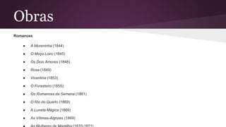 Obras
Romances
● A Moreninha (1844)
● O Moço Loiro (1845)
● Os Dois Amores (1848)
● Rosa (1849)
● Vicentina (1853)
● O Forasteiro (1855)
● Os Romances da Semana (1861)
● O Rio do Quarto (1869)
● A Luneta Mágica (1869)
● As Vítimas-Algozes (1869)
 