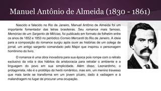 Manuel Antônio de Almeida (1830 - 1861)
Nascido e falecido no Rio de Janeiro, Manuel Antônio de Almeida foi um
importante fomentador das letras brasileiras. Seu romance mais famoso,
Memórias de um Sargento de Milícias, foi publicado em formato de folhetim entre
os anos de 1852 e 1853 no periódico Correio Mercantil do Rio de Janeiro. A ideia
para a composição do romance surgiu após ouvir as histórias de um colega de
jornal, um antigo sargento comandado pelo Major que inspirou o personagem
homônimo do livro.
O romance é uma obra inovadora para sua época pois rompe com o retrato
exclusivo da vida e dos hábitos da aristocracia para retratar o ambiente e a
linguagem do povo em sua simplicidade. Além disso, Leonardinho, o
protagonista, não é o protótipo do herói romântico, mas sim, um menino travesso
que mais tarde se transforma em um jovem pícaro, dado à vadiagem e à
malandragem no lugar de procurar uma ocupação.
 