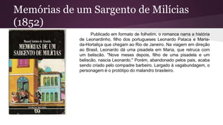Memórias de um Sargento de Milícias
(1852)
Publicado em formato de folhetim, o romance narra a história
de Leonardinho, filho dos portugueses Leonardo Pataca e Maria-
da-Hortaliça que chegam ao Rio de Janeiro. Na viagem em direção
ao Brasil, Leonardo dá uma pisadela em Maria, que retruca com
um beliscão. "Nove meses depois, filho de uma pisadela e um
beliscão, nascia Leonardo." Porém, abandonado pelos pais, acaba
sendo criado pelo compadre barbeiro. Largado à vagabundagem, o
personagem é o protótipo do malandro brasileiro.
 