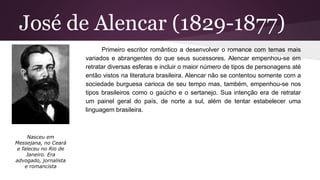 José de Alencar (1829-1877)
Primeiro escritor romântico a desenvolver o romance com temas mais
variados e abrangentes do que seus sucessores. Alencar empenhou-se em
retratar diversas esferas e incluir o maior número de tipos de personagens até
então vistos na literatura brasileira. Alencar não se contentou somente com a
sociedade burguesa carioca de seu tempo mas, também, empenhou-se nos
tipos brasileiros como o gaúcho e o sertanejo. Sua intenção era de retratar
um painel geral do país, de norte a sul, além de tentar estabelecer uma
linguagem brasileira.
Nasceu em
Messejana, no Ceará
e faleceu no Rio de
Janeiro. Era
advogado, jornalista
e romancista
 