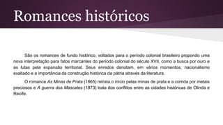 Romances históricos
São os romances de fundo histórico, voltados para o período colonial brasileiro propondo uma
nova interpretação para fatos marcantes do período colonial do século XVII, como a busca por ouro e
as lutas pela expansão territorial. Seus enredos denotam, em vários momentos, nacionalismo
exaltado e a importância da construção histórica da pátria através da literatura.
O romance As Minas de Prata (1865) retrata o início pelas minas de prata e a corrida por metais
preciosos e A guerra dos Mascates (1873) trata dos conflitos entre as cidades históricas de Olinda e
Recife.
 