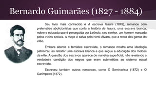 Bernardo Guimarães (1827 - 1884)
Seu livro mais conhecido é A escrava Isaura (1875), romance com
pretensões abolicionistas que conta a história de Isaura, uma escrava branca,
nobre e educada que é perseguida por Leôncio, seu senhor, um homem marcado
pelos vícios sociais. A moça é salva pelo herói Álvaro, que a retira das garras do
vilão.
Embora aborde a temática escravista, o romance mostra uma ideologia
patriarcal, ao retratar uma escrava branca e que segue a educação dos moldes
da elite. A questão dos escravos aparece de maneira superficial, não revelando a
verdadeira condição dos negros que eram submetidos ao sistema social
escravista.
Escreveu também outros romances, como O Seminarista (1872) e O
Garimpeiro (1872).
 