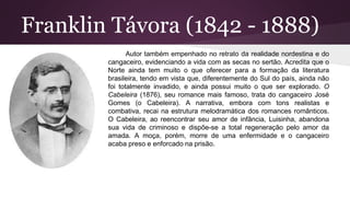Franklin Távora (1842 - 1888)
Autor também empenhado no retrato da realidade nordestina e do
cangaceiro, evidenciando a vida com as secas no sertão. Acredita que o
Norte ainda tem muito o que oferecer para a formação da literatura
brasileira, tendo em vista que, diferentemente do Sul do país, ainda não
foi totalmente invadido, e ainda possui muito o que ser explorado. O
Cabeleira (1876), seu romance mais famoso, trata do cangaceiro José
Gomes (o Cabeleira). A narrativa, embora com tons realistas e
combativa, recai na estrutura melodramática dos romances românticos.
O Cabeleira, ao reencontrar seu amor de infância, Luisinha, abandona
sua vida de criminoso e dispõe-se a total regeneração pelo amor da
amada. A moça, porém, morre de uma enfermidade e o cangaceiro
acaba preso e enforcado na prisão.
 