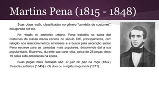 Martins Pena (1815 - 1848)
Suas obras estão classificadas no gênero "comédia de costumes",
inaugurado por ele.
No retrato do ambiente urbano, Pena trabalha na sátira dos
costumes da classe média carioca do século XIX, principalmente, com
relação aos relacionamentos amorosos e a busca pela ascenção social.
Pena escreve para as camadas mais populares, decorrendo daí a sua
popularidade. Escreveu, durante sua curta vida, cerca de 28 peças tendo
19 delas sido encenadas na época.
Suas peças mais famosas são: O juiz de paz na roça (1842),
Casadas solteiras (1845) e Os dois ou o inglês maquinista (1871).
 