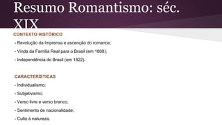 Resumo Romantismo: séc.
XIXCONTEXTO HISTÓRICO
- Revolução da Imprensa e ascenção do romance;
- Vinda da Família Real para o Brasil (em 1808);
- Independência do Brasil (em 1822).
CARACTERÍSTICAS
- Individualismo;
- Subjetivismo;
- Verso livre e verso branco;
- Sentimento de nacionalidade;
- Culto à natureza.
 