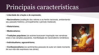 Principais características
• Liberdade de criação e de expressão;
• Nacionalismo (exaltação dos valores e os heróis nacionais, ambientando
seu passado histórico, principalmente o período medieval);
• Historicismo;
• Medievalismo;
• Tradições populares (os autores buscavam inspiração nas narrativas
orais e nas canções populares, manifestação do nacionalismo romântico);
• Individualismo, egocentrismo;
• Confessionalismo (os sentimentos pessoais do autor em dado momento
de sua vida são expressos nas obras);
 