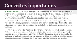 Conceitos importantes
b) Patriarcalismo - o século XIX também é conhecido por refletir em sua literatura
canônica uma sociedade conservadora e patriarcalista. Neste modelo, a família é o
núcleo da sociedade burguesa, cujo poder está centrado na figura do pai. Os enredo
giram basicamente em torno dela, de suas relações, seus costumes e seus desejos.
Embora no Brasil o modelo de sociedade patriarcal sempre esteve presente desde o
início da colonização, aparecia na literatura como reflexo da ideologia dominante e para
estabelecer os costumes esperados na sociedade e destinados principalmente às
mulheres.
Com o advento do Realismo (movimento literário seguinte) muitos autores
dedicam-se a criticar este modelo e a retratar (da forma mais realista possível) as
mazelas que se encontravam por trás da família burguesa, como a submissão das
mulheres, a violência praticada contra esposas e filhas e a própria condição dessas
personagens, moedas de troca a fim de garantir a situação financeira das famílias.
 