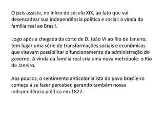 O país assiste, no início do século XIX, ao fato que vai
desencadear sua independência política e social: a vinda da
família real ao Brasil.
Logo após a chegada da corte de D. João VI ao Rio de Janeiro,
tem lugar uma série de transformações sociais e econômicas
que visavam possibilitar o funcionamento da administração do
governo. A vinda da família real cria uma nova metrópole: o Rio
de Janeiro.
Aos poucos, o sentimento anticolonialista do povo brasileiro
começa a se fazer perceber, gerando também nossa
independência política em 1822.
 