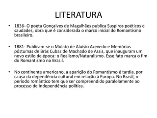 LITERATURA
• 1836- O poeta Gonçalves de Magalhães publica Suspiros poéticos e
saudades, obra que é considerada o marco inicial do Romantismo
brasileiro.
• 1881- Publicam-se o Mulato de Aluísio Azevedo e Memórias
póstumas de Brás Cubas de Machado de Assis, que inauguram um
novo estilo de época: o Realismo/Naturalismo. Esse fato marca o fim
do Romantismo no Brasil.
• No continente americano, a aparição do Romantismo é tardia, por
causa da dependência cultural em relação à Europa. No Brasil, o
período romântico tem que ser compreendido paralelamente ao
processo de Independência política.
 