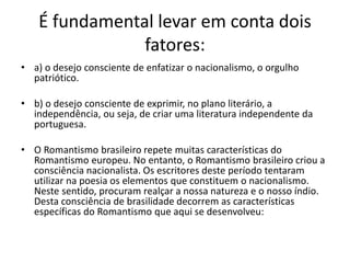 É fundamental levar em conta dois
fatores:
• a) o desejo consciente de enfatizar o nacionalismo, o orgulho
patriótico.
• b) o desejo consciente de exprimir, no plano literário, a
independência, ou seja, de criar uma literatura independente da
portuguesa.
• O Romantismo brasileiro repete muitas características do
Romantismo europeu. No entanto, o Romantismo brasileiro criou a
consciência nacionalista. Os escritores deste período tentaram
utilizar na poesia os elementos que constituem o nacionalismo.
Neste sentido, procuram realçar a nossa natureza e o nosso índio.
Desta consciência de brasilidade decorrem as características
específicas do Romantismo que aqui se desenvolveu:
 