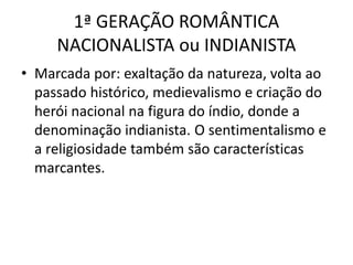 1ª GERAÇÃO ROMÂNTICA
NACIONALISTA ou INDIANISTA
• Marcada por: exaltação da natureza, volta ao
passado histórico, medievalismo e criação do
herói nacional na figura do índio, donde a
denominação indianista. O sentimentalismo e
a religiosidade também são características
marcantes.
 