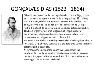 GONÇALVES DIAS (1823 –1864)
Filho de um comerciante português e de uma mestiça, corria
em suas veias sangue branco, índio e negro. Em 1838, viajou
para Coimbra, onde se matriculou no curso de Direito. Em
1846, retornou ao Rio de Janeiro. Foi professor do Colégio
Pedro II e oficial da Secretaria dos Negócios Estrangeiros. Em
1864, ao regressar de uma viagem da Europa, onde se
encontrava em tratamento de saúde (estava tuberculoso),
morreu em naufrágio na costa do Maranhão.
Natureza e saudade se entrelaçam na obra de Gonçalves dias. A
nostalgia, o retorno ao passado e a exaltação da pátria também
caracterizam a sua obra.
As lamentações pelo amor impossível, os anseios, as
inquietações, os desencantos caracterizam o lirismo amoroso
desse autor, que muitas vezes se identifica com a atitude de
vassalagem do trovador medieval.
 