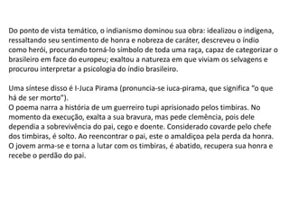 Do ponto de vista temático, o indianismo dominou sua obra: idealizou o indígena,
ressaltando seu sentimento de honra e nobreza de caráter, descreveu o índio
como herói, procurando torná-lo símbolo de toda uma raça, capaz de categorizar o
brasileiro em face do europeu; exaltou a natureza em que viviam os selvagens e
procurou interpretar a psicologia do índio brasileiro.
Uma síntese disso é I-Juca Pirama (pronuncia-se iuca-pirama, que significa “o que
há de ser morto”).
O poema narra a história de um guerreiro tupi aprisionado pelos timbiras. No
momento da execução, exalta a sua bravura, mas pede clemência, pois dele
dependia a sobrevivência do pai, cego e doente. Considerado covarde pelo chefe
dos timbiras, é solto. Ao reencontrar o pai, este o amaldiçoa pela perda da honra.
O jovem arma-se e torna a lutar com os timbiras, é abatido, recupera sua honra e
recebe o perdão do pai.
 