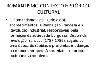 ROMANTISMO CONTEXTO HISTÓRICO-
CULTURAL
• O Romantismo está ligado a dois
acontecimentos: a Revolução Francesa e a
Revolução Industrial, responsáveis pela
formação da sociedade burguesa. Depois da
revolução francesa (1787-1789), seguiu-se
uma época de rápidas e profundas mudanças
no mundo europeu. A sociedade se tornou
muito mais complexa.
 