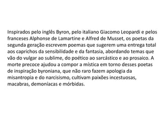 Inspirados pelo inglês Byron, pelo italiano Giacomo Leopardi e pelos
franceses Alphonse de Lamartine e Alfred de Musset, os poetas da
segunda geração escrevem poemas que sugerem uma entrega total
aos caprichos da sensibilidade e da fantasia, abordando temas que
vão do vulgar ao sublime, do poético ao sarcástico e ao prosaico. A
morte precoce ajudou a compor a mística em torno desses poetas
de inspiração byroniana, que não raro fazem apologia da
misantropia e do narcisismo, cultivam paixões incestuosas,
macabras, demoníacas e mórbidas.
 
