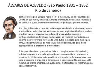 ÁLVARES DE AZEVEDO (São Paulo 1831 – 1852
Rio de Janeiro)
Bacharelou-se pelo Colégio Pedro II (RJ) e matriculou-se na Faculdade de
Direito de São Paulo, em 1848. A morte prematura, no entanto, impediu-o
de concluir o curso. Sua obra só começou ser publicada postumamente.
Sua obra, influenciada também pela sua personalidade adolescente, revela
ambiguidade, indecisão: ora aspira aos amores virginais e idealiza a mulher,
ora descreve-a erotizada e degradada. Brumas, visões, sonhos e
sentimentalidade cedem lugar muitas vezes ao realismo humorístico, ao
cinismo e a irreverência. Revelando uma dúbia inclinação pela mãe e pela
irmã, a imagem punitiva da mãe talvez tivesse contribuído para a sua
oscilação entre o erotismo e a moralidade.
Foi o poeta brasileiro que mais se deixou contagiar pelo mal-do-século,
influenciado sobretudo pela leitura de autores como Byron e Musset: a
temática do tédio e da morte, o ceticismo e o culto do funéreo atravessam
toda a sua obra; a angústia, a descrença e o satanismo estão presentes até
mesmo no lirismo amoroso, no qual o amor e a felicidade se mostram como
coisas inatingíveis.
 