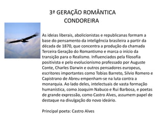 3ª GERAÇÃO ROMÂNTICA
CONDOREIRA
As ideias liberais, abolicionistas e republicanas formam a
base do pensamento da inteligência brasileira a partir da
década de 1870, que concentra a produção da chamada
Terceira Geração do Romantismo e marca o início da
transição para o Realismo. Influenciados pela filosofia
positivista e pelo evolucionismo professado por Auguste
Conte, Charles Darwin e outros pensadores europeus,
escritores importantes como Tobias Barreto, Silvio Romero e
Capistrano de Abreu empenham-se na luta contra a
monarquia. Ao lado deles, intelectuais de vasta formação
humanística, como Joaquim Nabuco e Rui Barbosa, e poetas
de grande expressão, como Castro Alves, assumem papel de
destaque na divulgação do novo ideário.
Principal poeta: Castro Alves
 