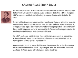 CASTRO ALVES (1847-1871)
Antônio Frederico de Castro Alves nasceu na Fazenda Cabaceiras, perto da vila
de Curralinho, hoje cidade Castro Alves, no Estado da Bahia, a 14 de março de
1847 e morreu na cidade de Salvador, no mesmo Estado, a 06 de julho de
1871.
O mais brilhante dos poetas românticos brasileiros. Viveu os primeiros anos da
juventude no interior do sertão. Em 1864, foi para o Recife, estudar Direito. Aí,
começou desde logo a patentear uma notável vocação poética e a demonstrar
dotes oratórios pouco comuns, que mais tarde fizeram dele um dos arautos do
movimento abolicionista e da causa republicana.
Em 1867, conheceu a atriz teatral Eugênia Câmara, por quem se apaixonou.
Acompanhou-a à Bahia, onde escreveu o drama em prosa, Gonzaga, ou A
Revolução de Minas, que ela representou.
Algum tempo depois, o poeta decidiu-se a viajar para o Sul, a fim de terminar
o curso de Direito em São Paulo. De passagem pelo Rio de Janeiro, conheceu
Machado de Assis, que o introduziu nos meios literários.
 