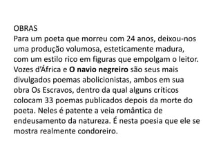 OBRAS
Para um poeta que morreu com 24 anos, deixou-nos
uma produção volumosa, esteticamente madura,
com um estilo rico em figuras que empolgam o leitor.
Vozes d’África e O navio negreiro são seus mais
divulgados poemas abolicionistas, ambos em sua
obra Os Escravos, dentro da qual alguns críticos
colocam 33 poemas publicados depois da morte do
poeta. Neles é patente a veia romântica de
endeusamento da natureza. É nesta poesia que ele se
mostra realmente condoreiro.
 