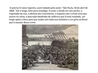 O poema O navio negreiro, assim datado pelo autor: “São Paulo, 18 de abril de
1868. “Ele é longo, feito para empolgar. O autor o divide em seis partes: a
majestade do mar, o destino dos marinheiros, o espanto com a triste cena que
ocorre no navio, a descrição detalhada da violência que lá está instalada, um
longo apelo a Deus para que acabe com toda essa barbárie e um grito ao Brasil
que é coautor desse crime.
 