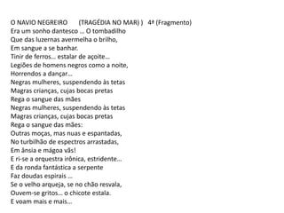 O NAVIO NEGREIRO (TRAGÉDIA NO MAR) ) 4ª (Fragmento)
Era um sonho dantesco … O tombadilho
Que das luzernas avermelha o brilho,
Em sangue a se banhar.
Tinir de ferros… estalar de açoite…
Legiões de homens negros como a noite,
Horrendos a dançar…
Negras mulheres, suspendendo às tetas
Magras crianças, cujas bocas pretas
Rega o sangue das mães
Negras mulheres, suspendendo às tetas
Magras crianças, cujas bocas pretas
Rega o sangue das mães:
Outras moças, mas nuas e espantadas,
No turbilhão de espectros arrastadas,
Em ânsia e mágoa vãs!
E ri-se a orquestra irônica, estridente…
E da ronda fantástica a serpente
Faz doudas espirais …
Se o velho arqueja, se no chão resvala,
Ouvem-se gritos… o chicote estala.
E voam mais e mais…
 