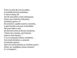 Presa nos elos de uma só cadeia,
A multidão faminta cambaleia,
E chora e dança ali!
Um de raiva delira, outro enlouquece,
Outro, que martírios embrutece,
Cantando, geme e ri!
No entanto o capitão manda a manobra,
E após fitando o céu que se desdobra,
Tão puro sobre o mar,
Diz do fumo entre os densos nevoeiros:
“Vibrai rijo o chicote, marinheiros!
Fazei-os mais dançar!…”
E ri-se a orquestra irônica, estridente. . .
E da ronda fantástica a serpente
Faz doudas espirais…
Qual um sonho dantesco as sombras voam!…
Gritos, ais, maldições, preces ressoam!
E ri-se Satanás!…
 