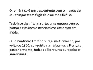 O romântico é um descontente com o mundo de
seu tempo: tenta fugir dele ou modificá-lo.
Tudo isso significa, na arte, uma ruptura com os
padrões clássicos e neoclássicos até então em
moda.
O Romantismo literário surgiu na Alemanha, por
volta de 1800, conquistou a Inglaterra, a França e,
posteriormente, todas as literaturas europeias e
americanas.
 