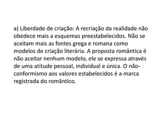 a) Liberdade de criação: A recriação da realidade não
obedece mais a esquemas preestabelecidos. Não se
aceitam mais as fontes grega e romana como
modelos de criação literária. A proposta romântica é
não aceitar nenhum modelo, ele se expressa através
de uma atitude pessoal, individual e única. O não-
conformismo aos valores estabelecidos é a marca
registrada do romântico.
 