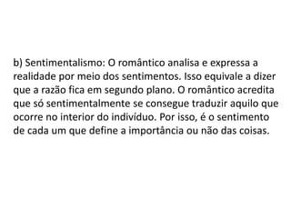 b) Sentimentalismo: O romântico analisa e expressa a
realidade por meio dos sentimentos. Isso equivale a dizer
que a razão fica em segundo plano. O romântico acredita
que só sentimentalmente se consegue traduzir aquilo que
ocorre no interior do indivíduo. Por isso, é o sentimento
de cada um que define a importância ou não das coisas.
 