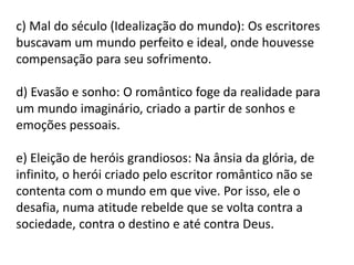 c) Mal do século (Idealização do mundo): Os escritores
buscavam um mundo perfeito e ideal, onde houvesse
compensação para seu sofrimento.
d) Evasão e sonho: O romântico foge da realidade para
um mundo imaginário, criado a partir de sonhos e
emoções pessoais.
e) Eleição de heróis grandiosos: Na ânsia da glória, de
infinito, o herói criado pelo escritor romântico não se
contenta com o mundo em que vive. Por isso, ele o
desafia, numa atitude rebelde que se volta contra a
sociedade, contra o destino e até contra Deus.
 