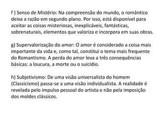 f ) Senso de Mistério: Na compreensão do mundo, o romântico
deixa a razão em segundo plano. Por isso, está disponível para
aceitar as coisas misteriosas, inexplicáveis, fantásticas,
sobrenaturais, elementos que valoriza e incorpora em suas obras.
g) Supervalorização do amor: O amor é considerado a coisa mais
importante da vida e, como tal, constitui o tema mais frequente
do Romantismo. A perda do amor leva a três consequências
básicas: a loucura, a morte ou o suicídio.
h) Subjetivismo: De uma visão universalista do homem
(Classicismo) passa-se a uma visão individualista. A realidade é
revelada pelo impulso pessoal do artista e não pela imposição
dos moldes clássicos.
 