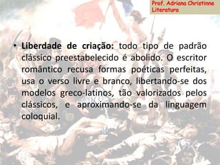 • Liberdade de criação: todo tipo de padrão
clássico preestabelecido é abolido. O escritor
romântico recusa formas poéticas perfeitas,
usa o verso livre e branco, libertando-se dos
modelos greco-latinos, tão valorizados pelos
clássicos, e aproximando-se da linguagem
coloquial.
 