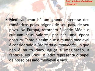 • Medievalismo: há um grande interesse dos
românticos pelas origens de seu país, de seu
povo. Na Europa, retornam à Idade Média e
cultuam seus valores, por ser uma época
obscura. Tanto é assim que o mundo medieval
é considerado a "noite da humanidade"; o que
não é muito claro, aguça a imaginação, a
fantasia. No Brasil, o índio representa o papel
de nosso passado medieval e vivo.
 