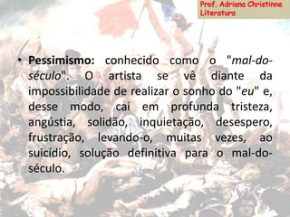 • Pessimismo: conhecido como o "mal-do-
século". O artista se vê diante da
impossibilidade de realizar o sonho do "eu" e,
desse modo, cai em profunda tristeza,
angústia, solidão, inquietação, desespero,
frustração, levando-o, muitas vezes, ao
suicídio, solução definitiva para o mal-do-
século.
 