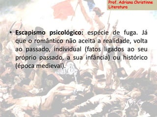 • Escapismo psicológico: espécie de fuga. Já
que o romântico não aceita a realidade, volta
ao passado, individual (fatos ligados ao seu
próprio passado, a sua infância) ou histórico
(época medieval).
 