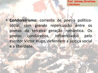 • Condoreirismo: corrente de poesia político-
social, com grande repercussão entre os
poetas da terceira geração romântica. Os
poetas condoreiros, influenciados pelo
escritor Victor Hugo, defendem a justiça social
e a liberdade.
 