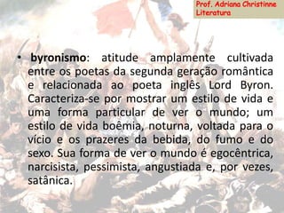 • byronismo: atitude amplamente cultivada
entre os poetas da segunda geração romântica
e relacionada ao poeta inglês Lord Byron.
Caracteriza-se por mostrar um estilo de vida e
uma forma particular de ver o mundo; um
estilo de vida boêmia, noturna, voltada para o
vício e os prazeres da bebida, do fumo e do
sexo. Sua forma de ver o mundo é egocêntrica,
narcisista, pessimista, angustiada e, por vezes,
satânica.
 