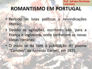 ROMANTISMO EM PORTUGAL
• Período de lutas políticas e reivindicações
liberais;
• Devido às agitações, escritores vão ´para a
França e Inglaterra, onde conhecem as novas
ideias literárias;
• O início se dá com a publicação do poema
“Camões”, de Almeida Garrett, em 1825.
 