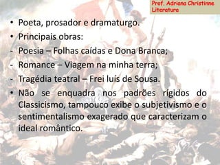 • Poeta, prosador e dramaturgo.
• Principais obras:
- Poesia – Folhas caídas e Dona Branca;
- Romance – Viagem na minha terra;
- Tragédia teatral – Frei luís de Sousa.
• Não se enquadra nos padrões rígidos do
Classicismo, tampouco exibe o subjetivismo e o
sentimentalismo exagerado que caracterizam o
ideal romântico.
 