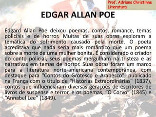EDGAR ALLAN POE
Edgard Allan Poe deixou poemas, contos, romance, temas
policiais e de horror. Muitas de suas obras exploram a
temática do sofrimento causado pela morte. O poeta
acreditava que nada seria mais romântico que um poema
sobre a morte de uma mulher bonita. É considerado o criador
do conto policial, seus poemas mergulham na tristeza e as
narrativas em temas de horror. Suas obras foram um marco
para a literatura norte-americana contemporânea, com
destaque para "Contos do Grotesco e Arabesco", publicado
na França com o título de "Histórias Extraordinárias" (1837),
contos que influenciaram diversas gerações de escritores de
livros de suspense e terror, e os poemas, “O Corvo” (1845) e
“Annabel Lee” (1849).
 